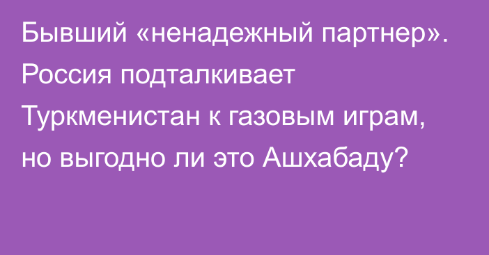 Бывший «ненадежный партнер». Россия подталкивает Туркменистан к газовым играм, но выгодно ли это Ашхабаду?