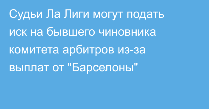 Судьи Ла Лиги могут подать иск на бывшего чиновника комитета арбитров из-за выплат от 