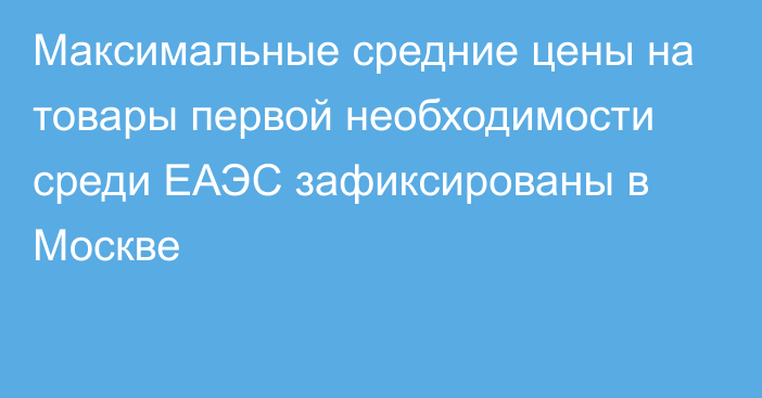 Максимальные средние цены на товары первой необходимости среди ЕАЭС зафиксированы в Москве