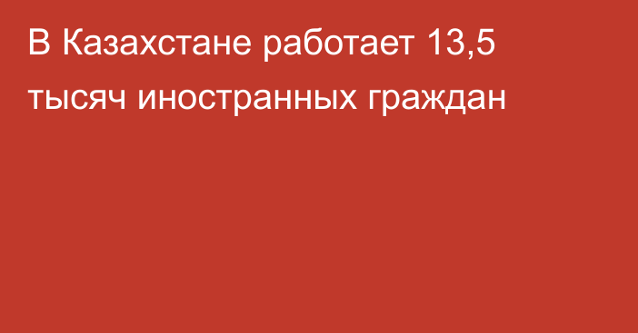 В Казахстане работает 13,5 тысяч иностранных граждан