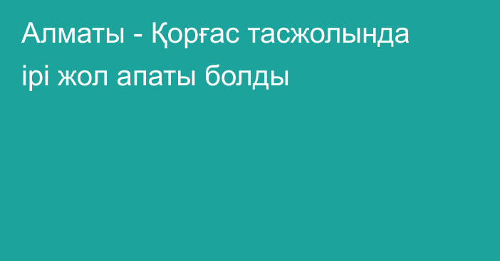 Алматы - Қорғас тасжолында ірі жол апаты болды