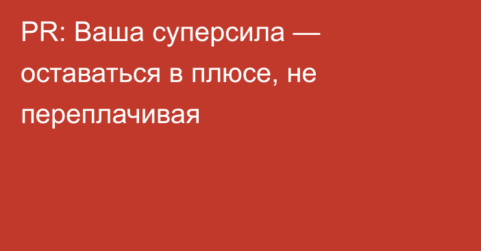 PR: Ваша суперсила — оставаться в плюсе, не переплачивая