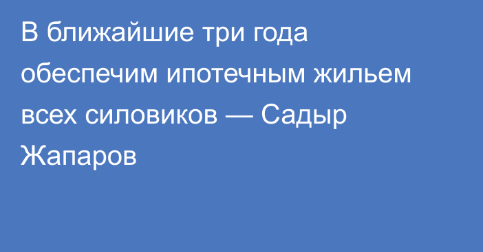 В ближайшие три года обеспечим ипотечным жильем всех силовиков — Садыр Жапаров