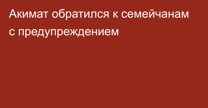 Акимат обратился к семейчанам с предупреждением