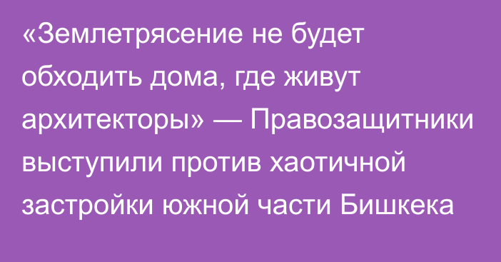 «Землетрясение не будет обходить дома, где живут архитекторы» — Правозащитники выступили против хаотичной застройки южной части Бишкека