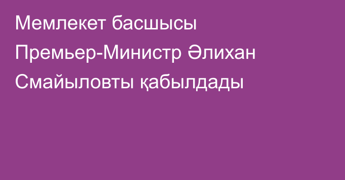 Мемлекет басшысы Премьер-Министр Әлихан Смайыловты қабылдады