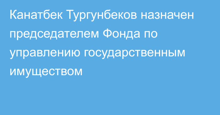 Канатбек Тургунбеков назначен председателем Фонда по управлению государственным имуществом