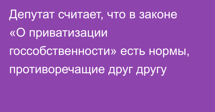 Депутат считает, что в законе «О приватизации госсобственности» есть нормы, противоречащие друг другу