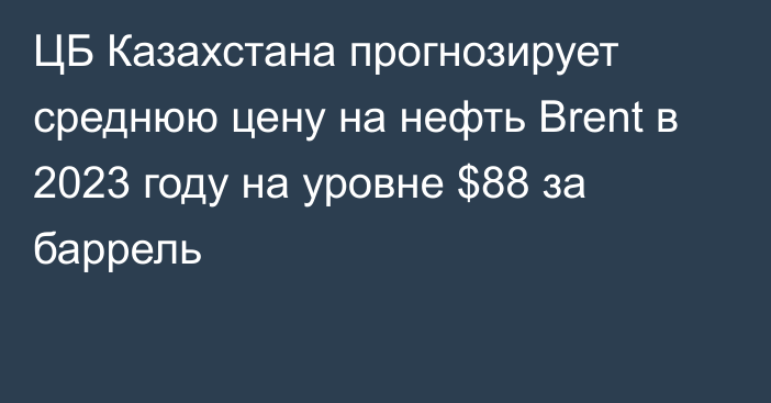 ЦБ Казахстана прогнозирует среднюю цену на нефть Brent в 2023 году на уровне $88 за баррель