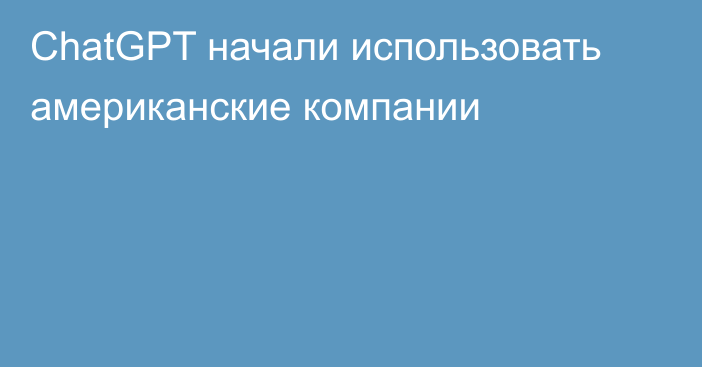 ChatGPT начали использовать американские компании