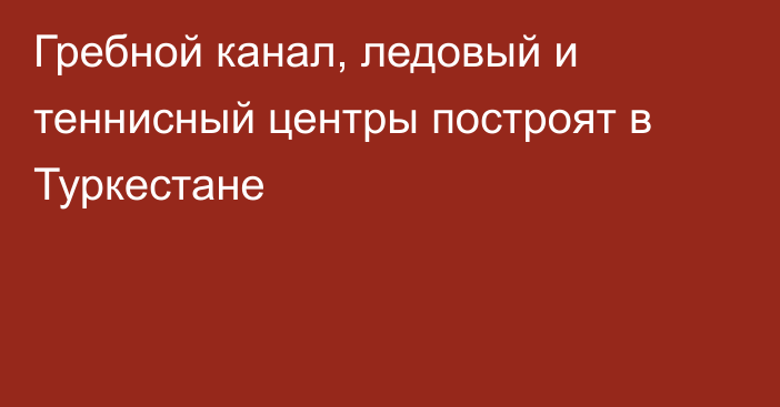 Гребной канал, ледовый и теннисный центры построят в Туркестане