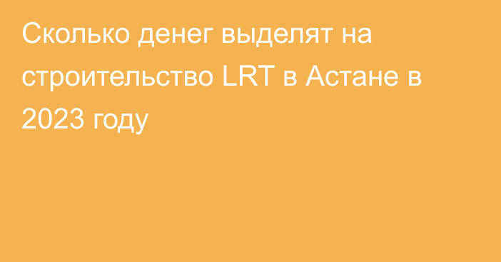 Сколько денег выделят на строительство LRT в Астане в 2023 году