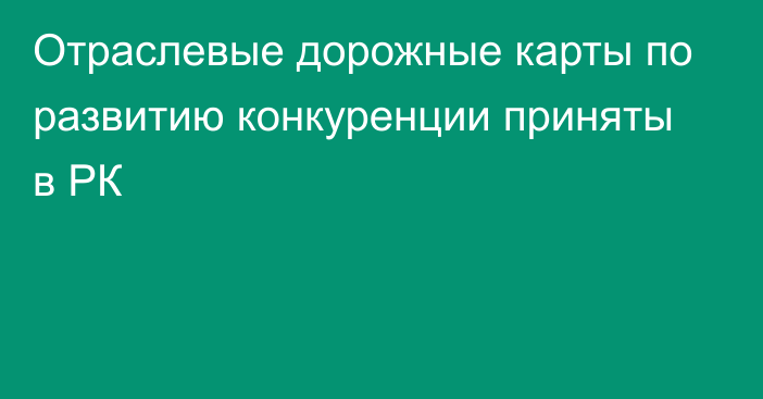 Отраслевые дорожные карты по развитию конкуренции приняты в РК