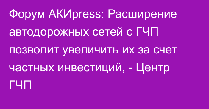 Форум АКИpress: Расширение автодорожных сетей с ГЧП позволит увеличить их за счет частных инвестиций, - Центр ГЧП