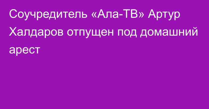 Соучредитель «Ала-ТВ» Артур Халдаров отпущен под домашний арест