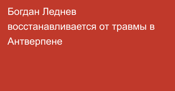 Богдан Леднев восстанавливается от травмы в Антверпене