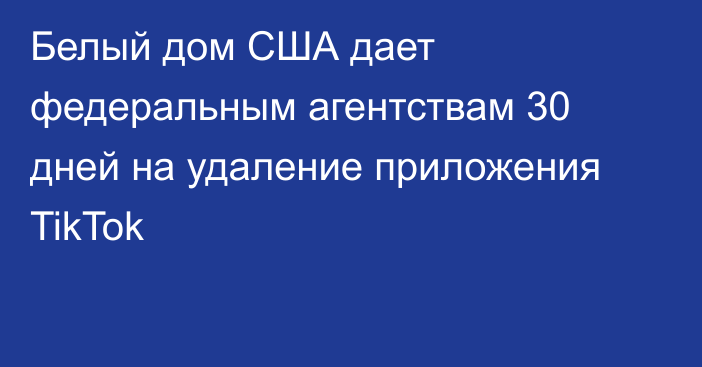 Белый дом США дает федеральным агентствам 30 дней на удаление приложения TikTok