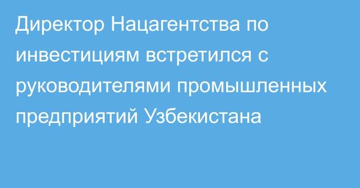 Директор Нацагентства по инвестициям встретился с руководителями промышленных предприятий Узбекистана