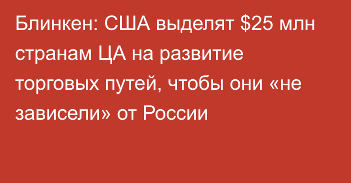 Блинкен: США выделят $25 млн странам ЦА на развитие торговых путей, чтобы они «не зависели» от России