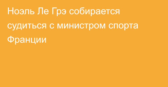 Ноэль Ле Грэ собирается судиться с министром спорта Франции