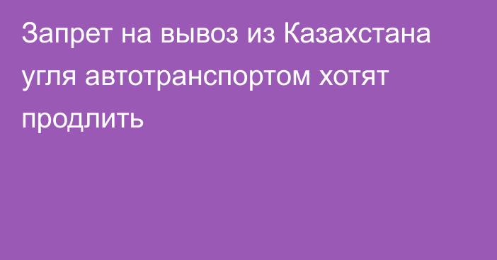 Запрет на вывоз из Казахстана угля автотранспортом хотят продлить