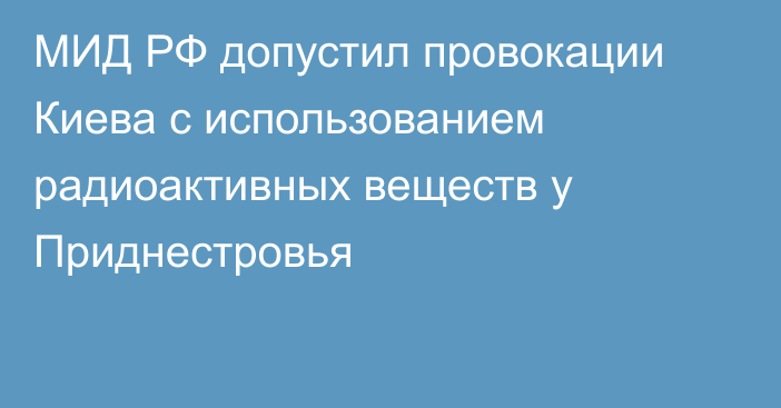 МИД РФ допустил провокации Киева с использованием радиоактивных веществ у Приднестровья