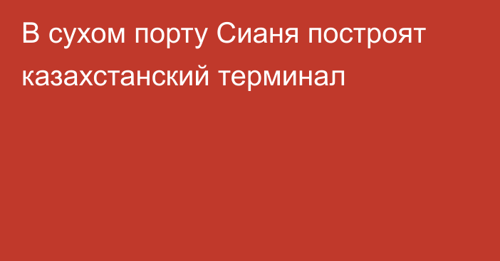 В сухом порту Сианя построят казахстанский терминал