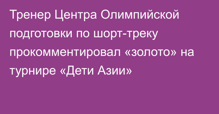 Тренер Центра Олимпийской подготовки по шорт-треку прокомментировал «золото» на турнире «Дети Азии»