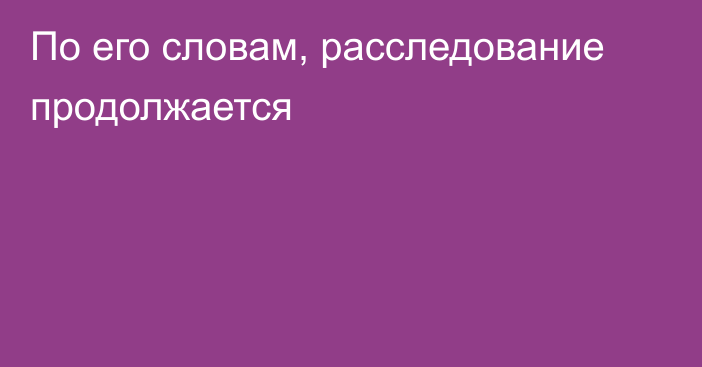 По его словам, расследование продолжается