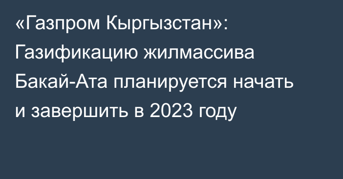 «Газпром Кыргызстан»: Газификацию жилмассива Бакай-Ата планируется начать и завершить в 2023 году