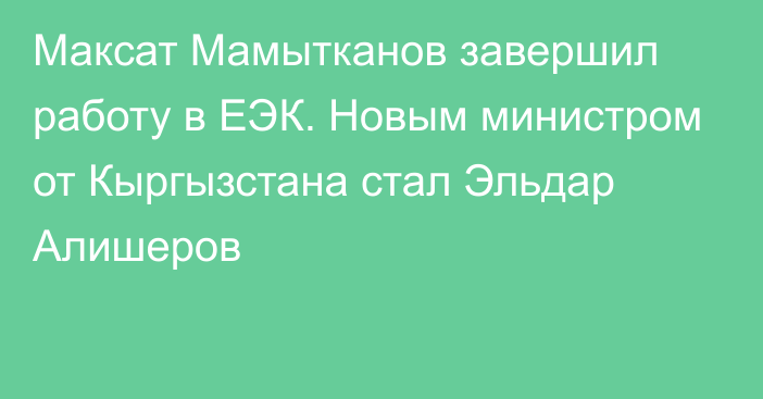 Максат Мамытканов завершил работу в ЕЭК. Новым министром от Кыргызстана стал Эльдар Алишеров