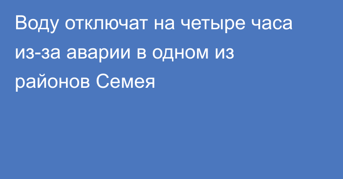 Воду отключат на четыре часа из-за аварии в одном из районов Семея