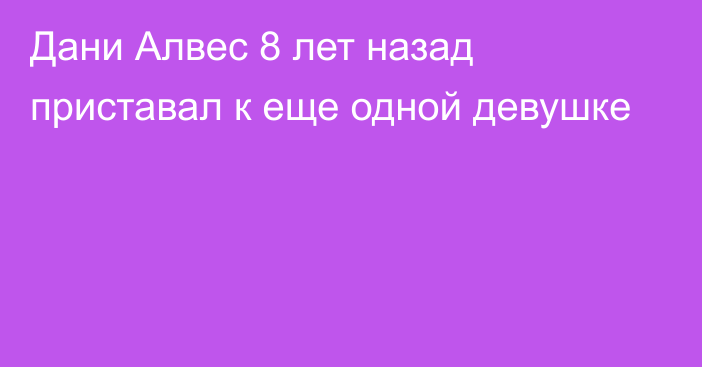 Дани Алвес 8 лет назад приставал к еще одной девушке