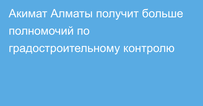 Акимат Алматы получит больше полномочий по градостроительному контролю