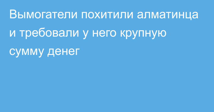 Вымогатели похитили алматинца и требовали у него крупную сумму денег