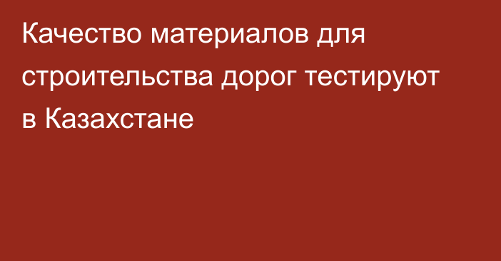 Качество материалов для строительства дорог тестируют в Казахстане