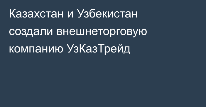 Казахстан и Узбекистан создали внешнеторговую компанию УзКазТрейд