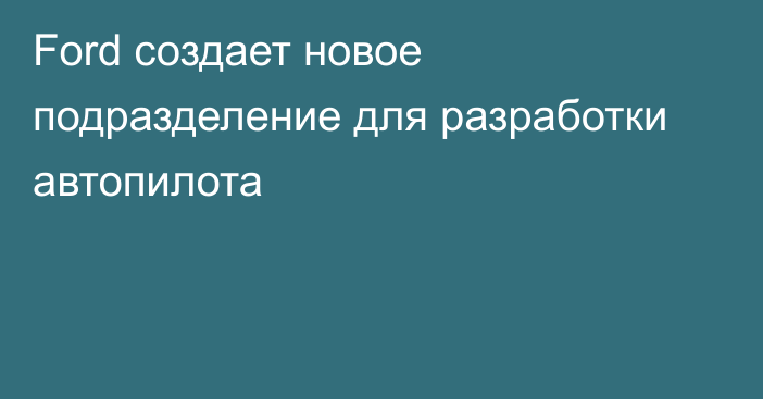 Ford создает новое подразделение для разработки автопилота