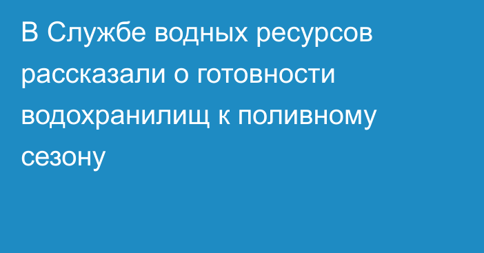 В Службе водных ресурсов рассказали о готовности водохранилищ к поливному сезону