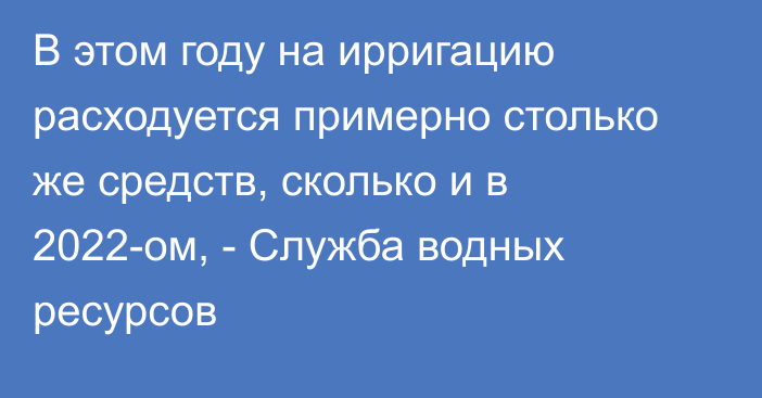 В этом году на ирригацию расходуется примерно столько же средств, сколько и в 2022-ом, - Служба водных ресурсов