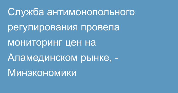 Служба  антимонопольного регулирования провела мониторинг цен на Аламединском рынке, - Минэкономики