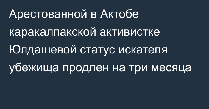 Арестованной в Актобе каракалпакской активистке Юлдашевой статус искателя убежища продлен на три месяца