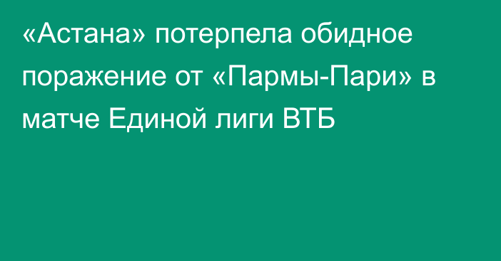 «Астана» потерпела обидное поражение от «Пармы-Пари» в матче Единой лиги ВТБ