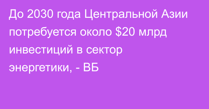 До 2030 года Центральной Азии потребуется около $20 млрд инвестиций в сектор энергетики, - ВБ