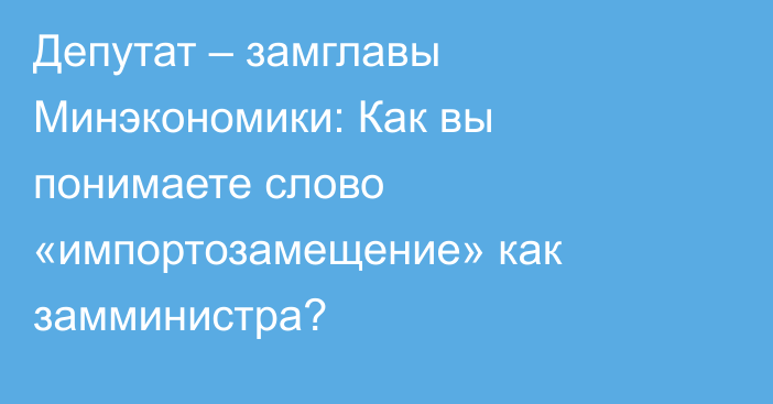 Депутат – замглавы Минэкономики: Как вы понимаете слово «импортозамещение» как замминистра?