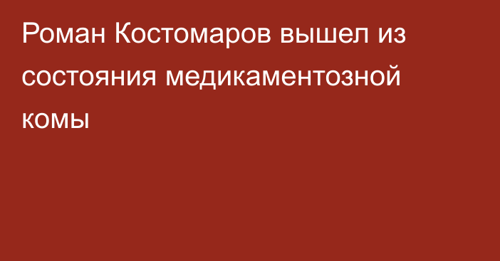 Роман Костомаров вышел из состояния медикаментозной комы