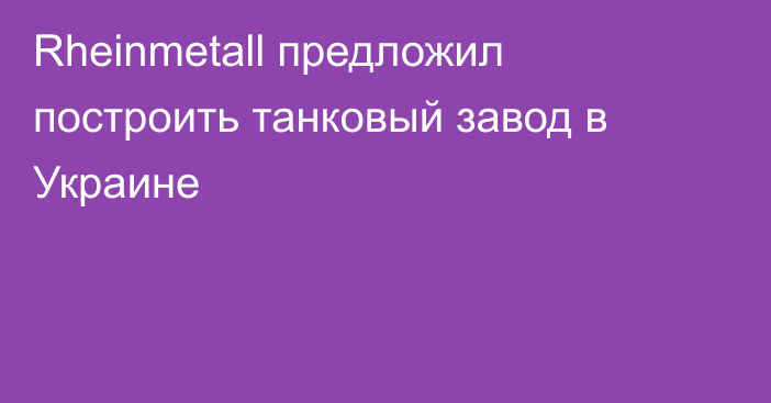 Rheinmetall предложил построить танковый завод в Украине