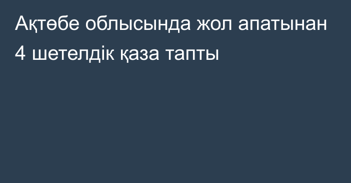 Ақтөбе облысында жол апатынан 4 шетелдік қаза тапты