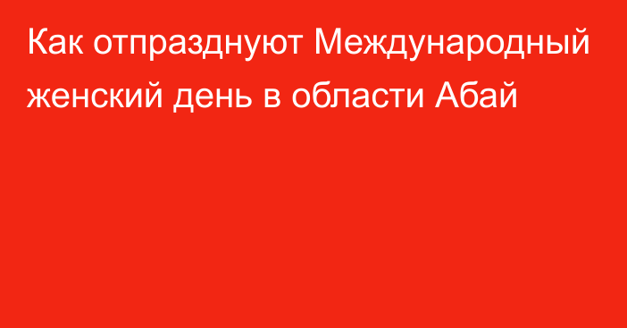 Как отпразднуют Международный женский день в области Абай