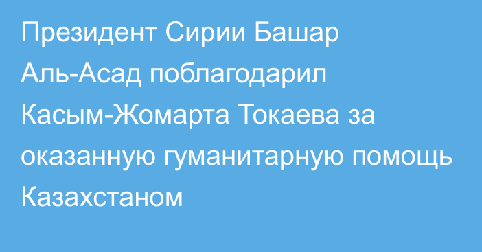 Президент Сирии Башар Аль-Асад поблагодарил Касым-Жомарта Токаева за оказанную гуманитарную помощь Казахстаном